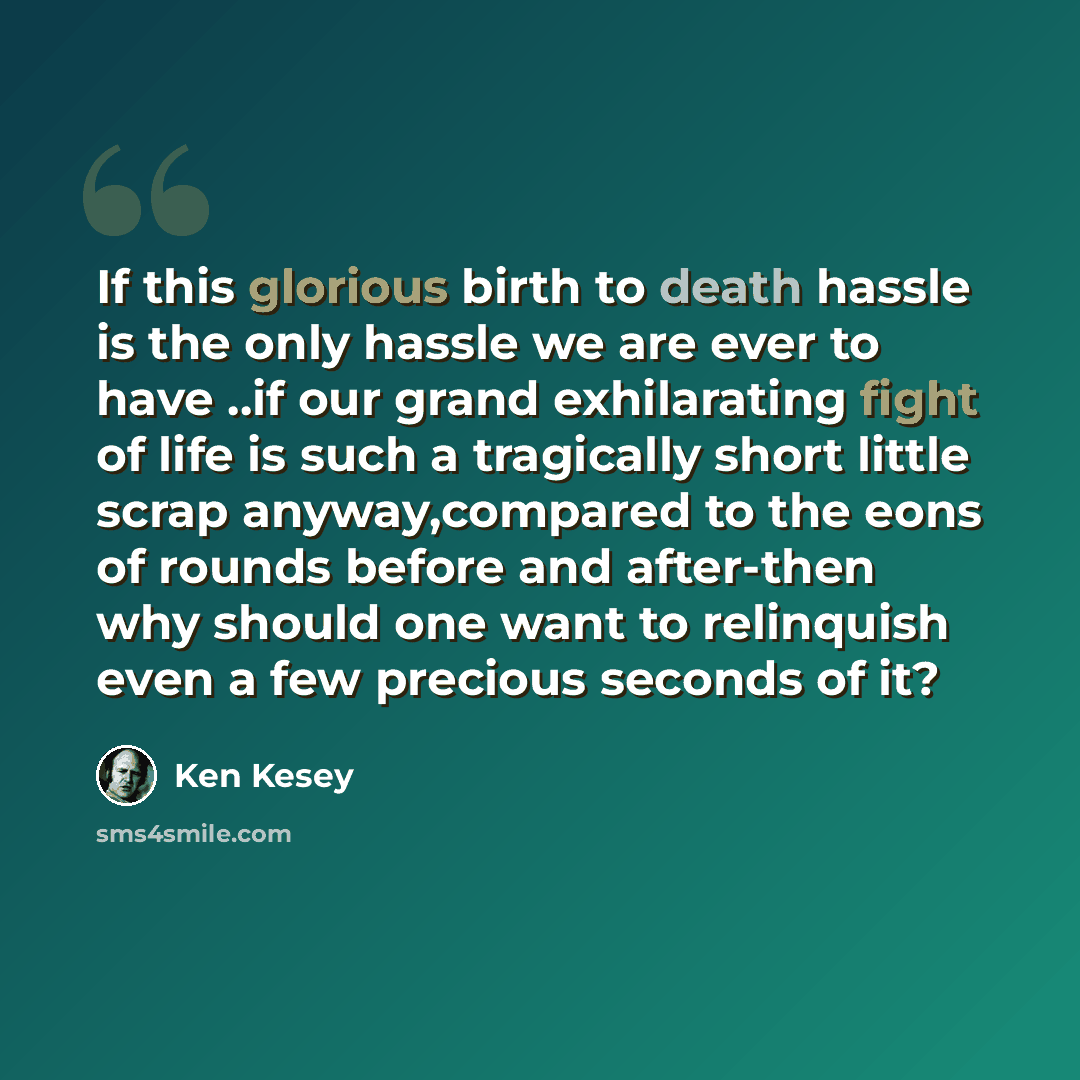 “If this glorious birth to death hassle is the only hassle we are ever to have ..if our grand exhilarating fight of life is such a tragically short little scrap anyway,compared to the eons of rounds before and after-then why should one want to relinquish even a few precious seconds of it?” quote by Ken Kesey