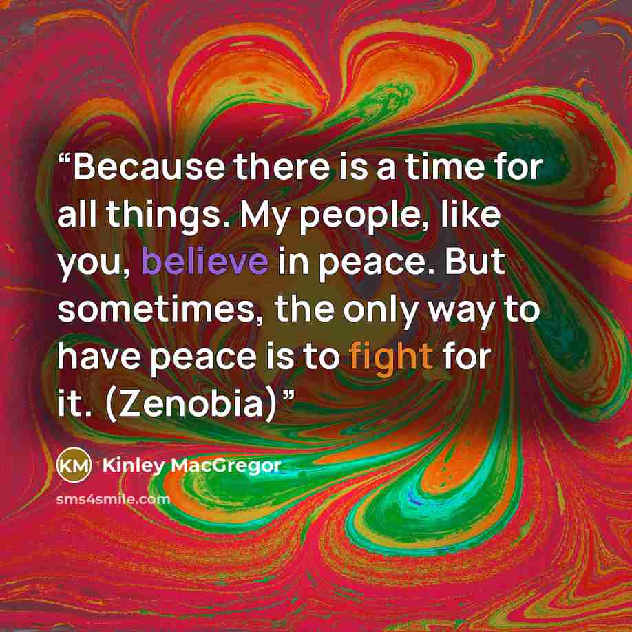 “Because there is a time for all things. My people, like you, believe in peace. But sometimes, the only way to have peace is to fight for it. (Zenobia)” quote by Kinley MacGregor