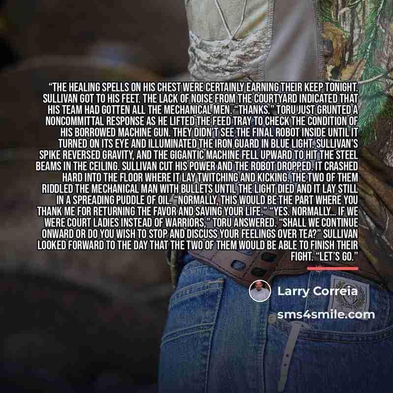 “The Healing spells on his chest were certainly earning their keep tonight. Sullivan got to his feet. The lack of noise from the courtyard indicated that his team had gotten all the mechanical men. “Thanks.” Toru just grunted a noncommittal response as he lifted the feed tray to check the condition…” quote by Larry Correia