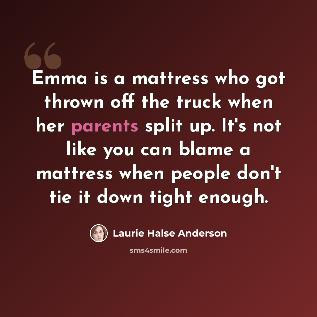 “Emma is a mattress who got thrown off the truck when her parents split up. It's not like you can blame a mattress when people don't tie it down tight enough.” quote by Laurie Halse Anderson