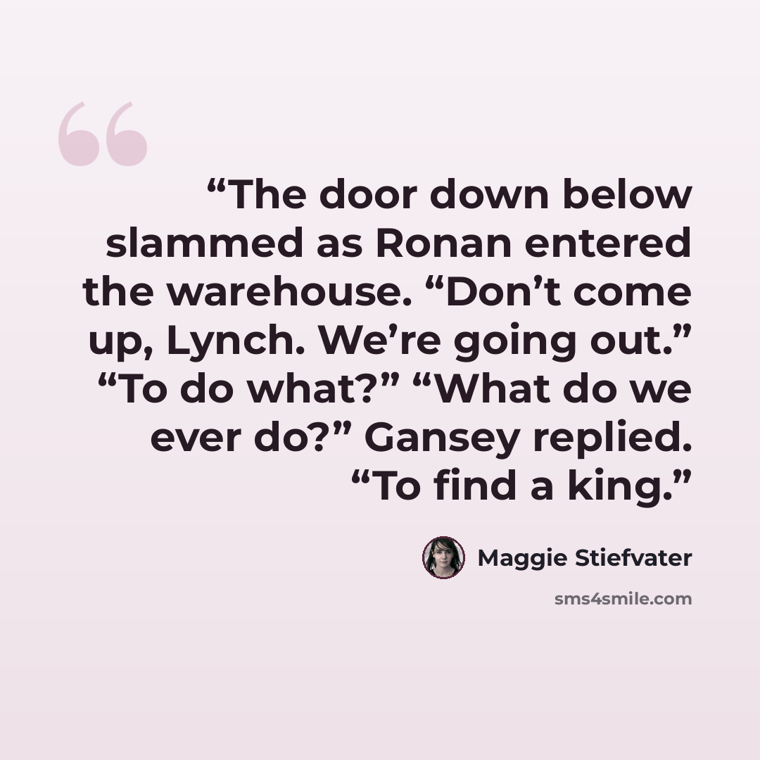 “The door down below slammed as Ronan entered the warehouse. “Don’t come up, Lynch. We’re going out.” “To do what?” “What do we ever do?” Gansey replied. “To find a king.” quote by Maggie Stiefvater