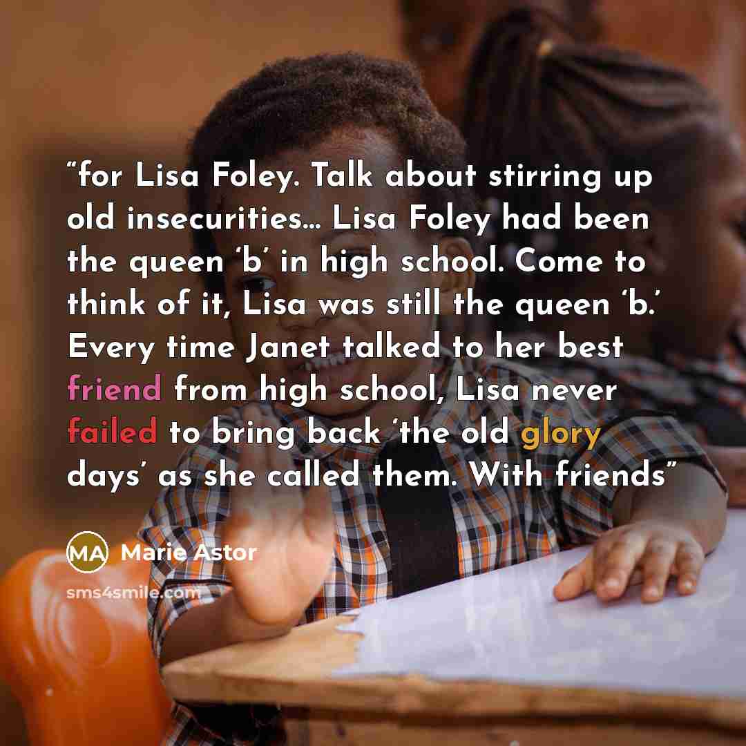 “for Lisa Foley. Talk about stirring up old insecurities… Lisa Foley had been the queen ‘b’ in high school. Come to think of it, Lisa was still the queen ‘b.’ Every time Janet talked to her best friend from high school, Lisa never failed to bring back ‘the old glory days’ as she called them. With…” quote by Marie Astor