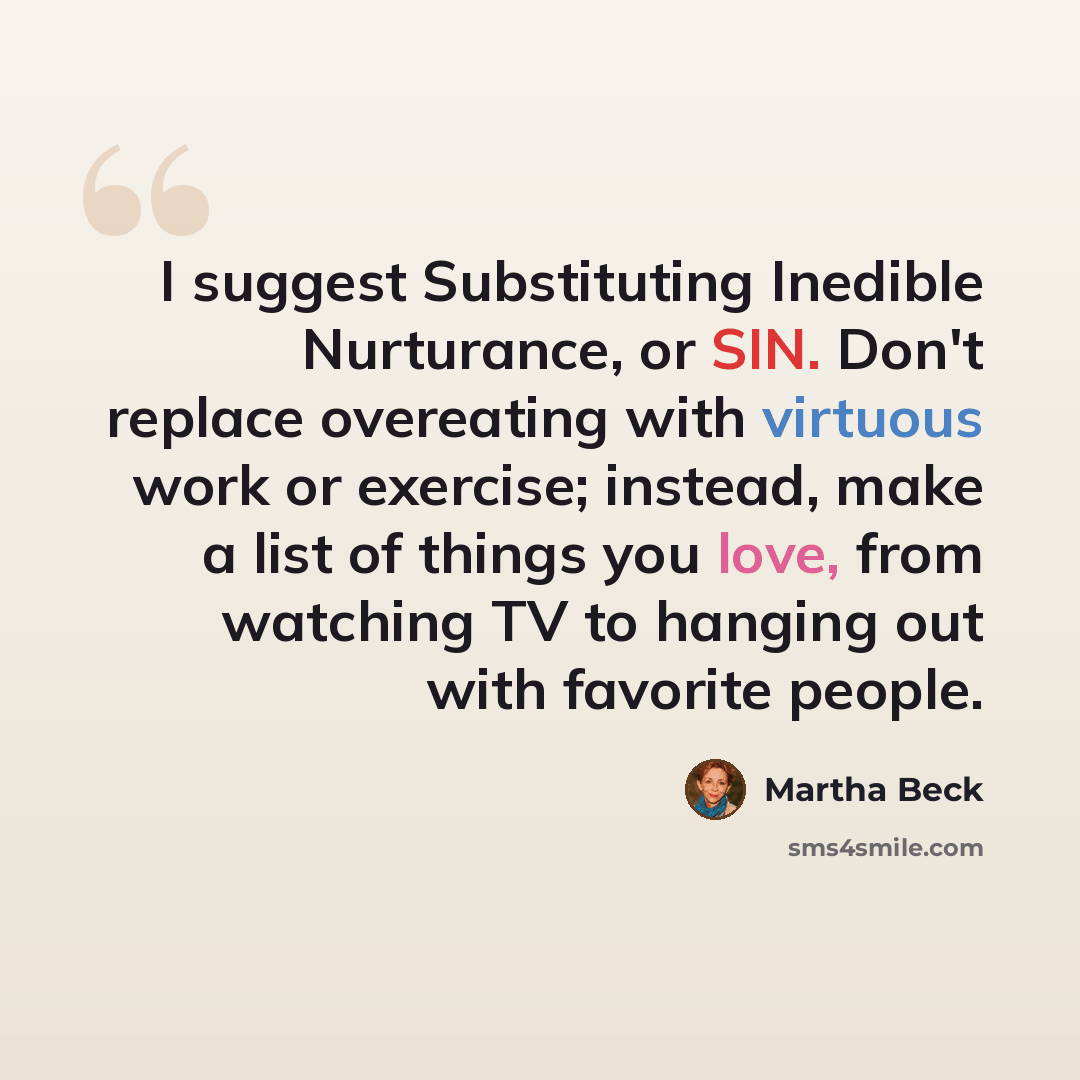 “I suggest Substituting Inedible Nurturance, or SIN. Don't replace overeating with virtuous work or exercise; instead, make a list of things you love, from watching TV to hanging out with favorite people.” quote by Martha Beck