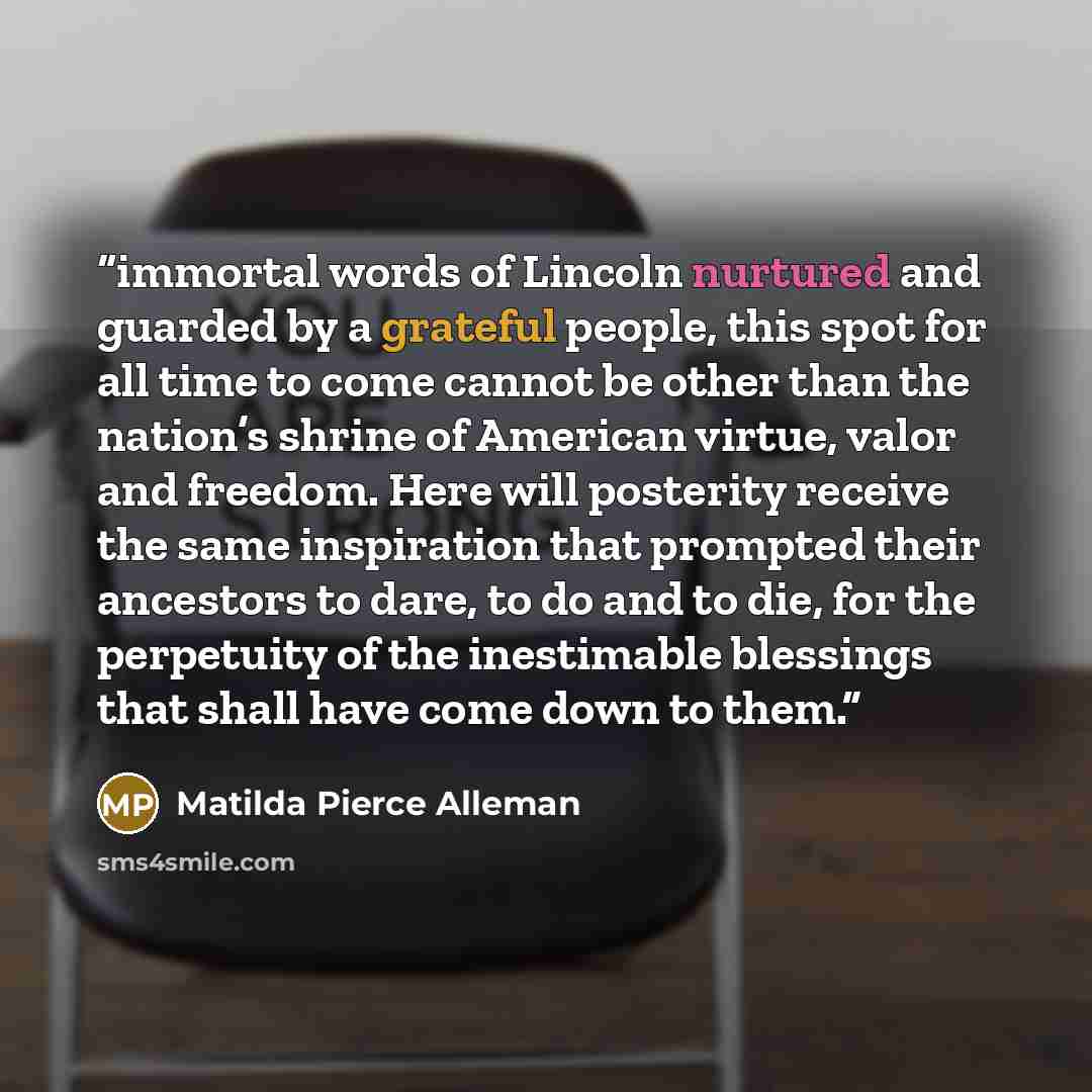 “immortal words of Lincoln nurtured and guarded by a grateful people, this spot for all time to come cannot be other than the nation’s shrine of American virtue, valor and freedom. Here will posterity receive the same inspiration that prompted their ancestors to dare, to do and to die, for the…” quote by Matilda Pierce Alleman