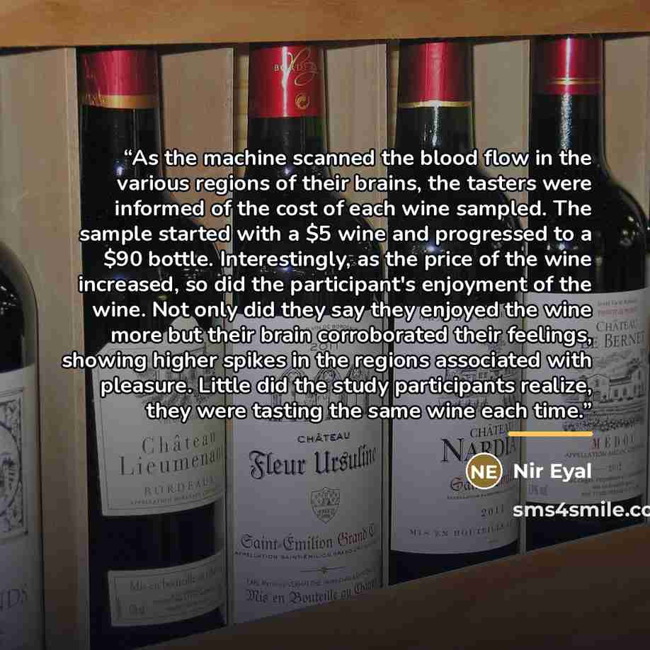 “As the machine scanned the blood flow in the various regions of their brains, the tasters were informed of the cost of each wine sampled. The sample started with a $5 wine and progressed to a $90 bottle. Interestingly, as the price of the wine increased, so did the participant's enjoyment of the…” quote by Nir Eyal