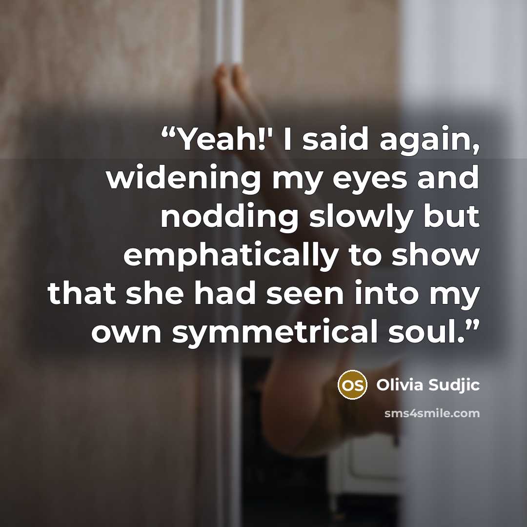 “Yeah!' I said again, widening my eyes and nodding slowly but emphatically to show that she had seen into my own symmetrical soul.” quote by Olivia Sudjic