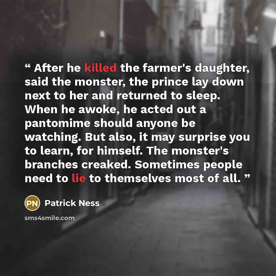 “After he killed the farmer's daughter, said the monster, the prince lay down next to her and returned to sleep. When he awoke, he acted out a pantomime should anyone be watching. But also, it may surprise you to learn, for himself. The monster's branches creaked. Sometimes people need to lie to…” quote by Patrick Ness