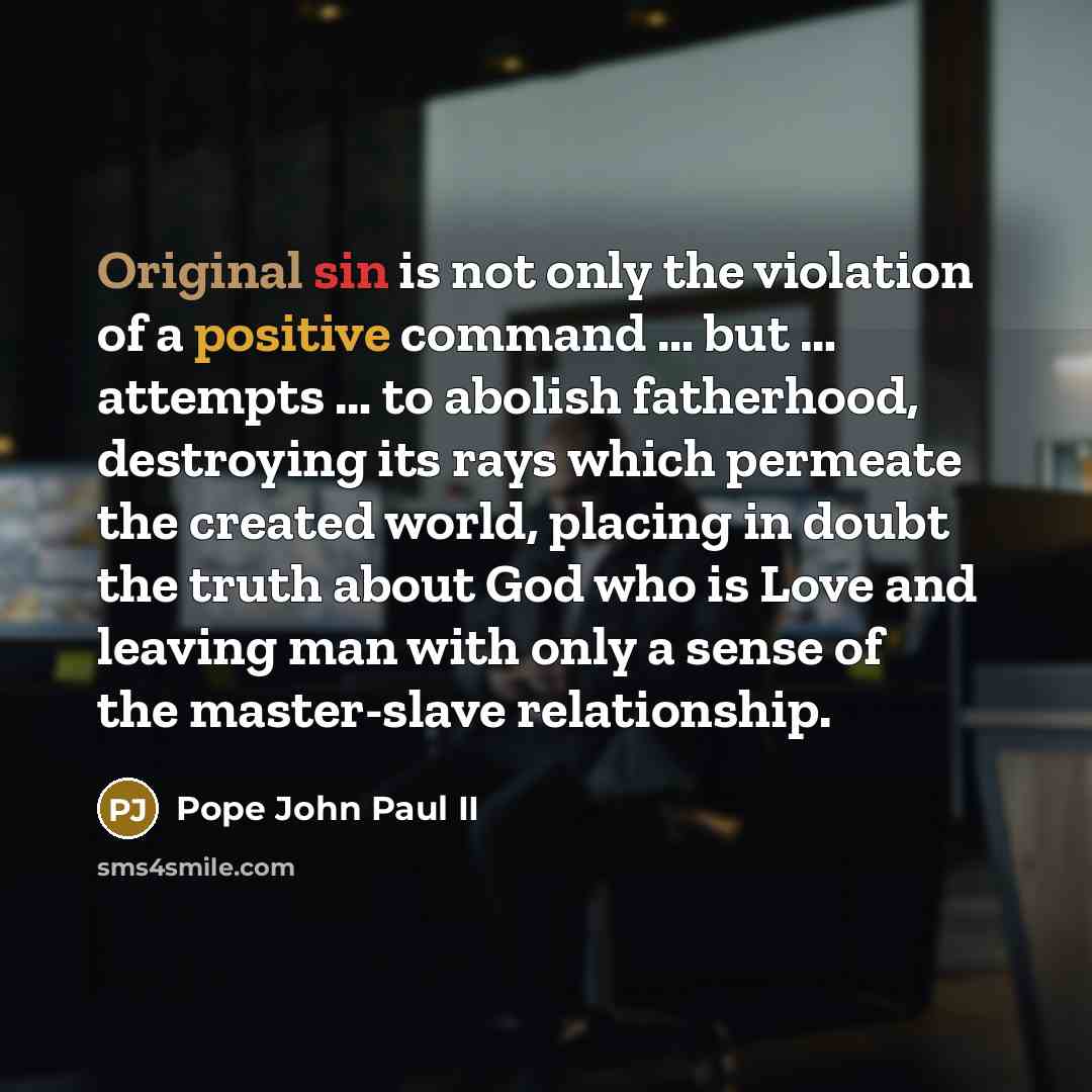 “Original sin is not only the violation of a positive command … but … attempts … to abolish fatherhood, destroying its rays which permeate the created world, placing in doubt the truth about God who is Love and leaving man with only a sense of the master-slave relationship.” quote by Pope John Paul II