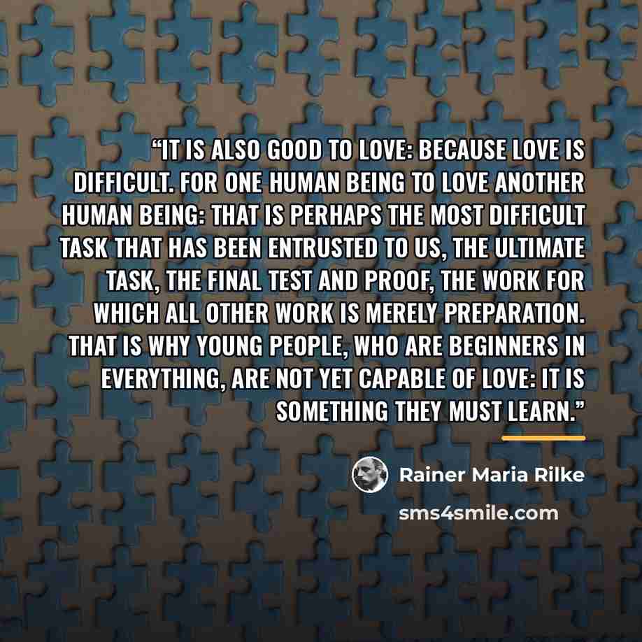 “It is also good to love: because love is difficult. For one human being to love another human being: that is perhaps the most difficult task that has been entrusted to us, the ultimate task, the final test and proof, the work for which all other work is merely preparation. That is why young…” quote by Rainer Maria Rilke
