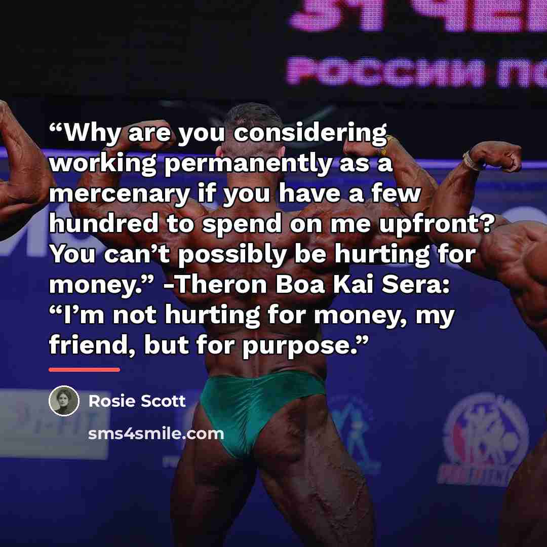 “Why are you considering working permanently as a mercenary if you have a few hundred to spend on me upfront? You can’t possibly be hurting for money.” -Theron Boa Kai Sera: “I’m not hurting for money, my friend, but for purpose.” quote by Rosie Scott