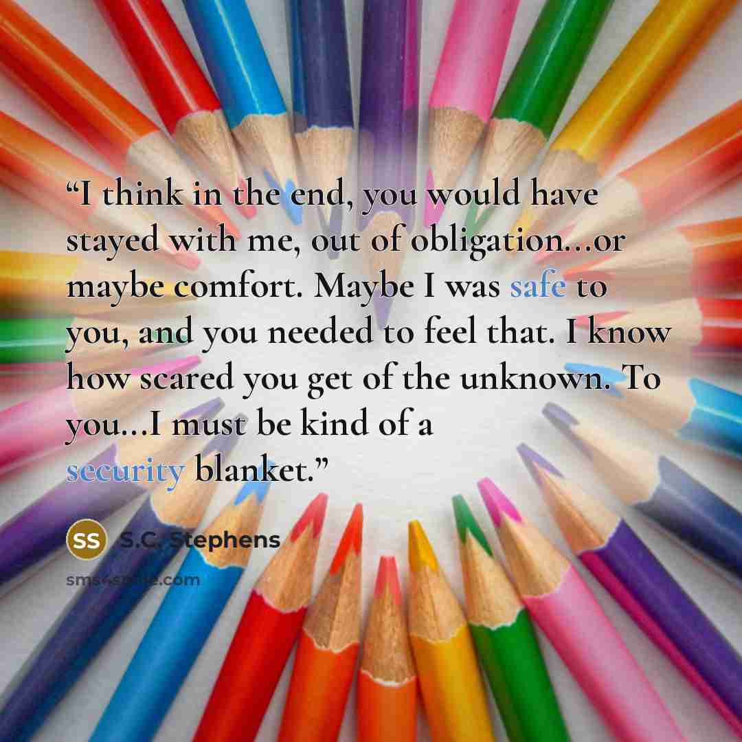 “I think in the end, you would have stayed with me, out of obligation...or maybe comfort. Maybe I was safe to you, and you needed to feel that. I know how scared you get of the unknown. To you...I must be kind of a security blanket.” quote by S.C. Stephens