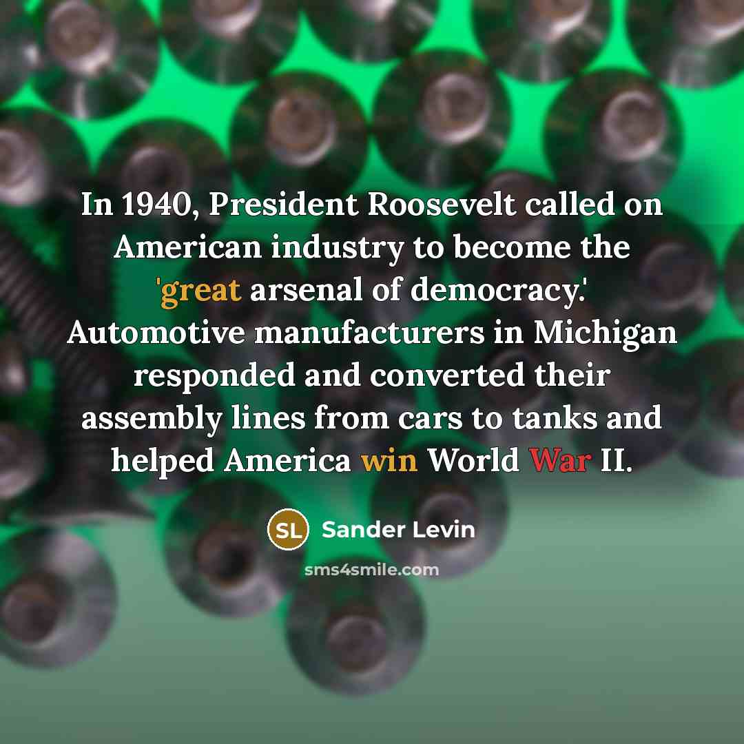 “In 1940, President Roosevelt called on American industry to become the 'great arsenal of democracy.' Automotive manufacturers in Michigan responded and converted their assembly lines from cars to tanks and helped America win World War II.” quote by Sander Levin