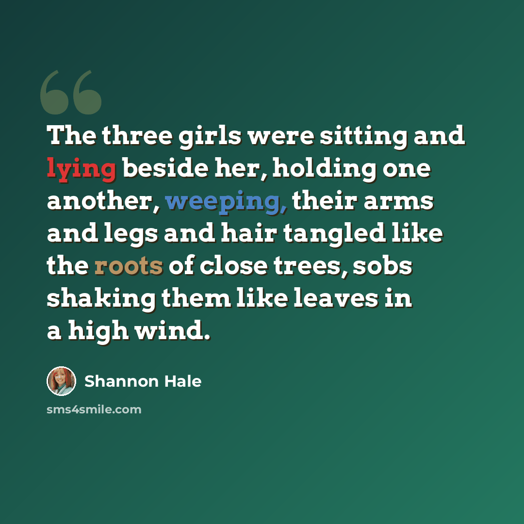 “The three girls were sitting and lying beside her, holding one another, weeping, their arms and legs and hair tangled like the roots of close trees, sobs shaking them like leaves in a high wind.” quote by Shannon Hale