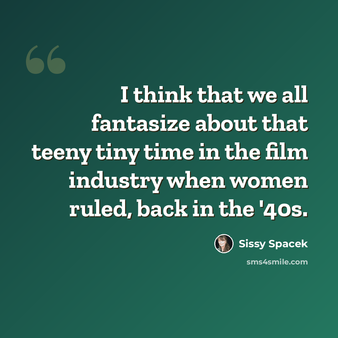 “I think that we all fantasize about that teeny tiny time in the film industry when women ruled, back in the '40s.” quote by Sissy Spacek