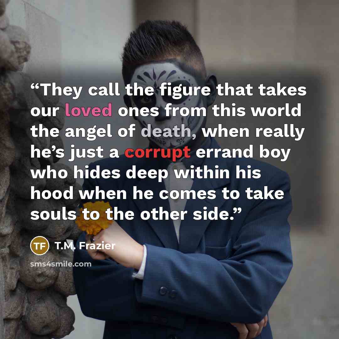 “They call the figure that takes our loved ones from this world the angel of death, when really he’s just a corrupt errand boy who hides deep within his hood when he comes to take souls to the other side.” quote by T.M. Frazier