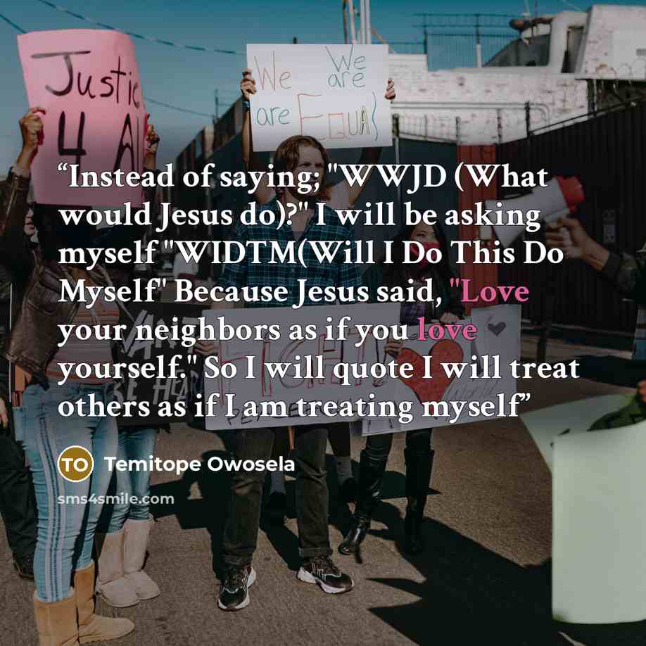 “Instead of saying; "WWJD (What would Jesus do)?" I will be asking myself "WIDTM(Will I Do This Do Myself" Because Jesus said, "Love your neighbors as if you love yourself." So I will quote I will treat others as if I am treating myself” quote by Temitope Owosela