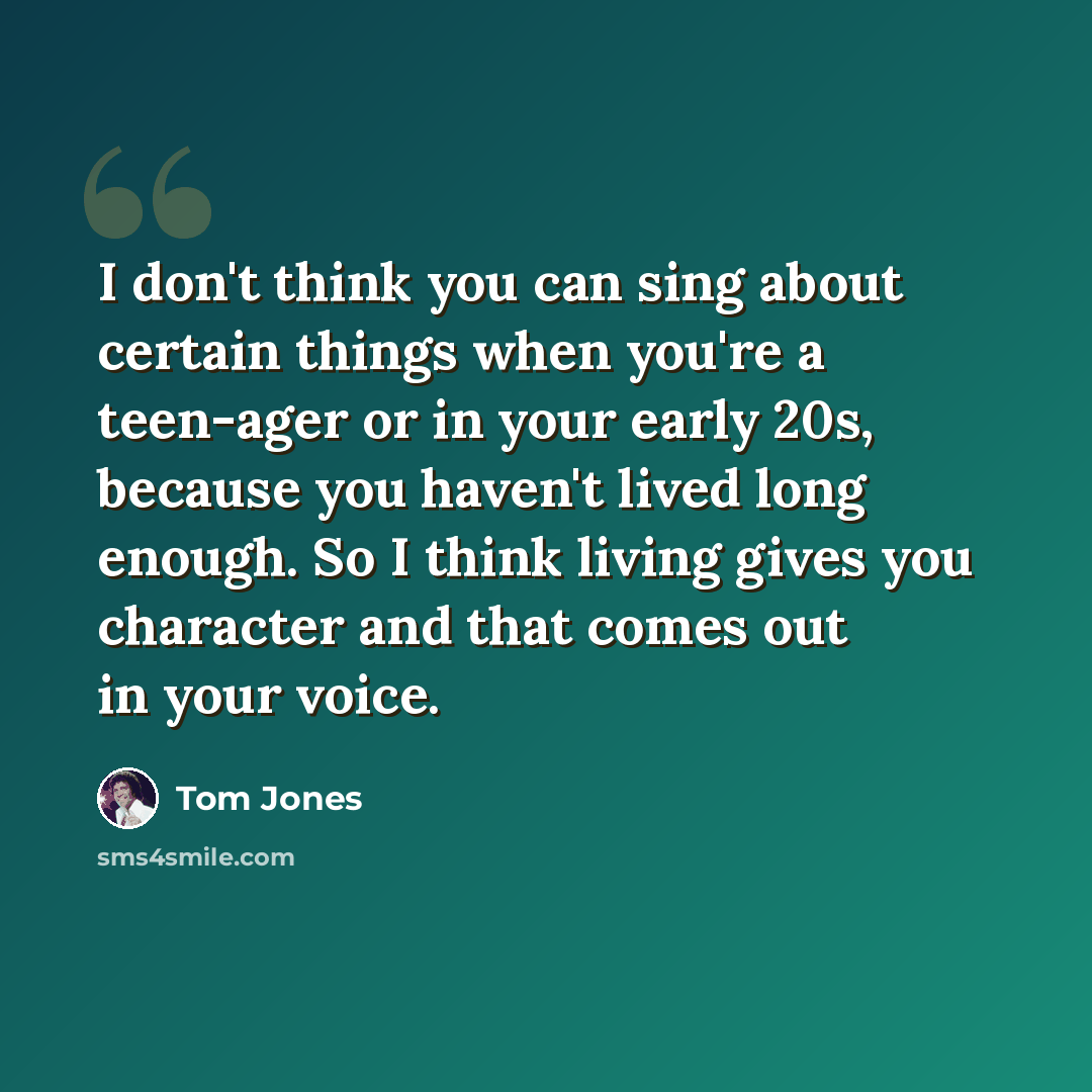 “I don't think you can sing about certain things when you're a teen-ager or in your early 20s, because you haven't lived long enough. So I think living gives you character and that comes out in your voice.” quote by Tom Jones
