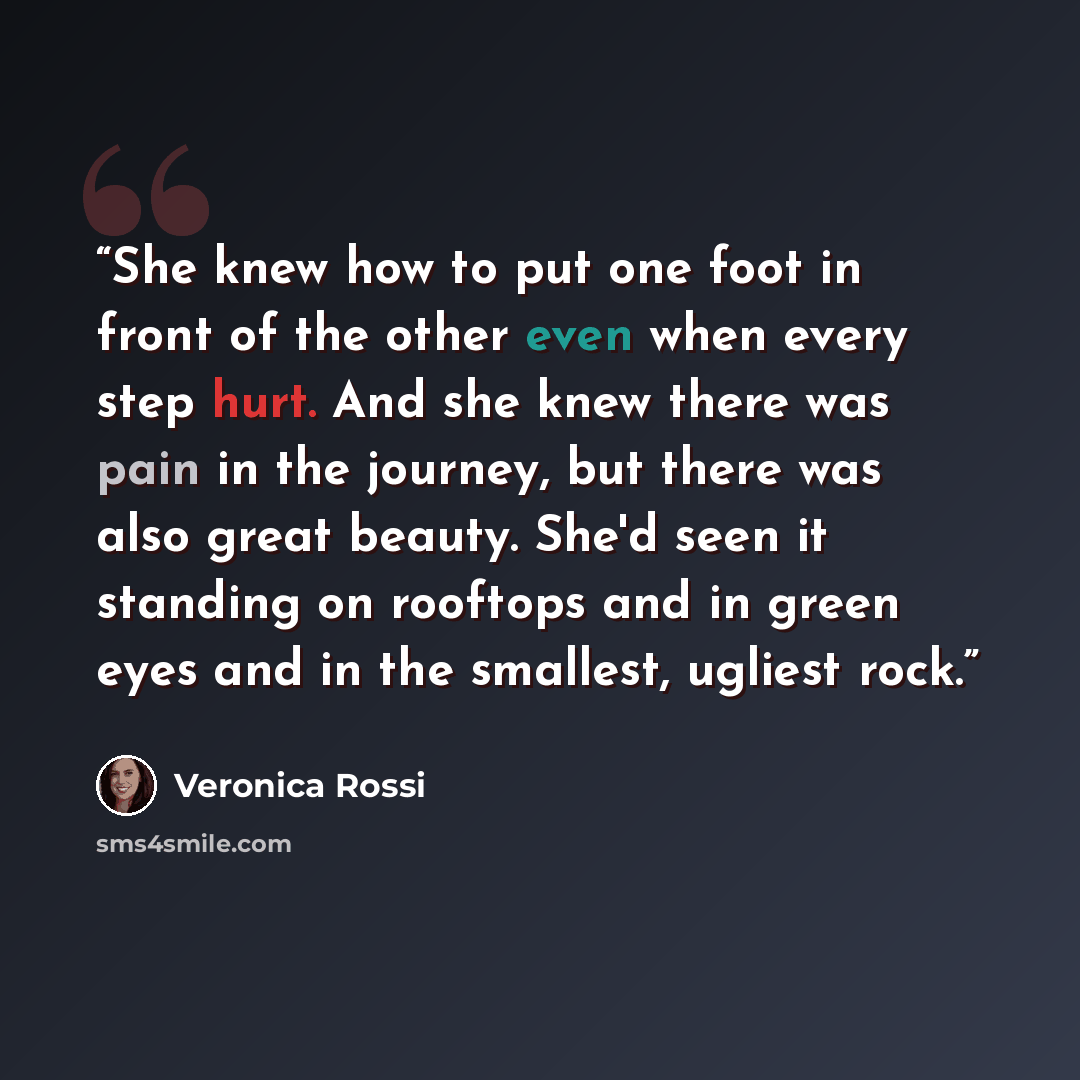 “She knew how to put one foot in front of the other even when every step hurt. And she knew there was pain in the journey, but there was also great beauty. She'd seen it standing on rooftops and in green eyes and in the smallest, ugliest rock.” quote by Veronica Rossi