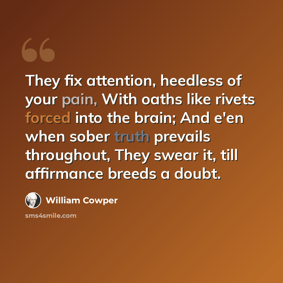 “They fix attention, heedless of your pain, With oaths like rivets forced into the brain; And e'en when sober truth prevails throughout, They swear it, till affirmance breeds a doubt.” quote by William Cowper