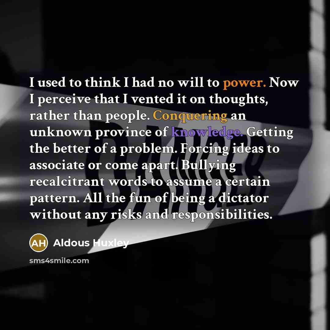 “I used to think I had no will to power. Now I perceive that I vented it on thoughts, rather than people. Conquering an unknown province of knowledge. Getting the better of a problem. Forcing ideas to associate or come apart. Bullying recalcitrant words to assume a certain pattern. All the fun of…” quote by Aldous Huxley