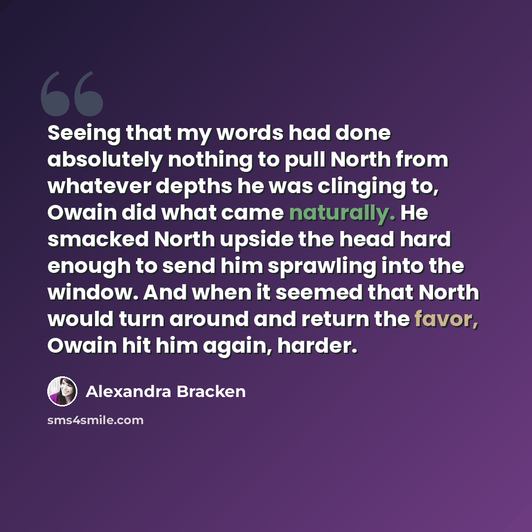 “Seeing that my words had done absolutely nothing to pull North from whatever depths he was clinging to, Owain did what came naturally. He smacked North upside the head hard enough to send him sprawling into the window. And when it seemed that North would turn around and return the favor, Owain hit…” quote by Alexandra Bracken