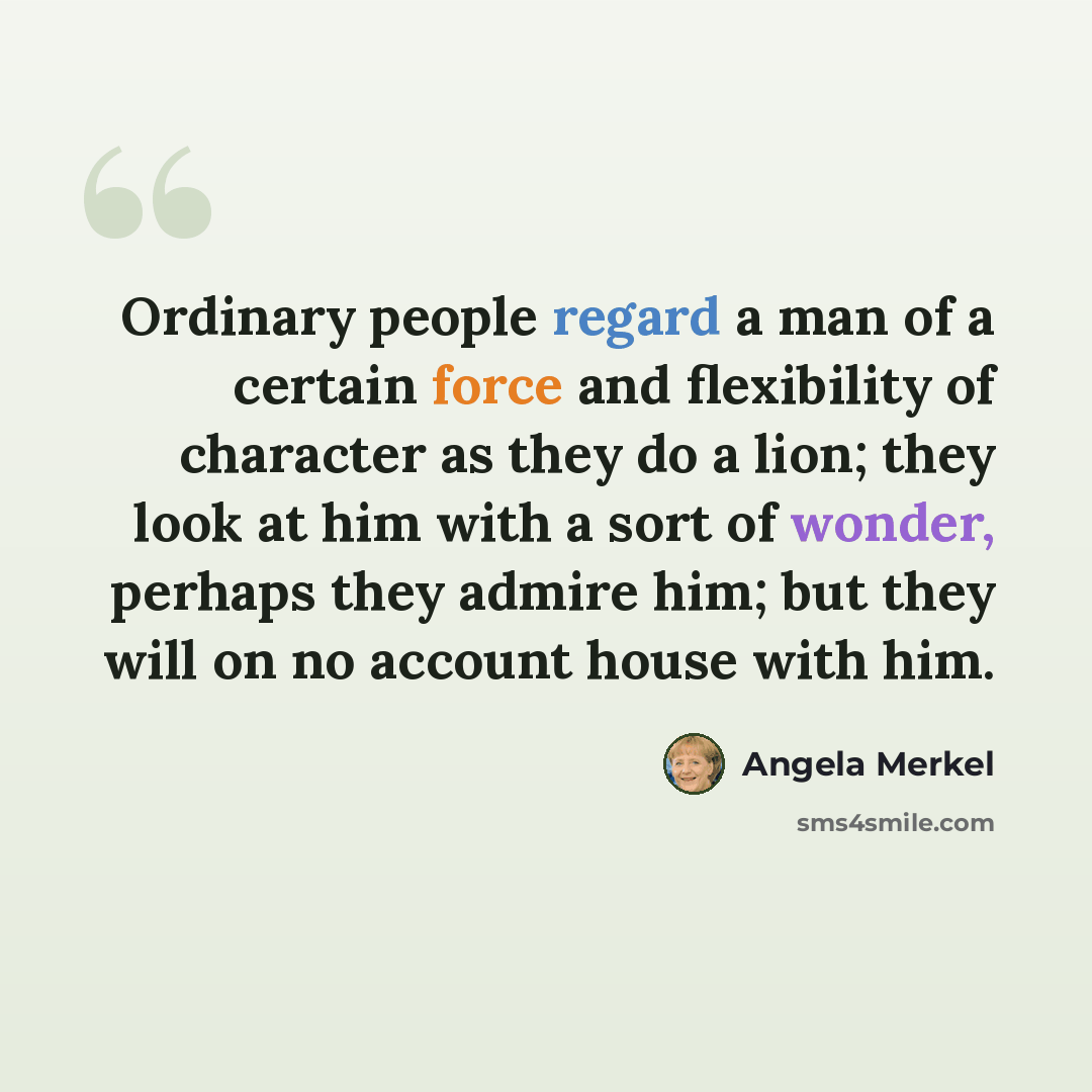 “Ordinary people regard a man of a certain force and flexibility of character as they do a lion; they look at him with a sort of wonder, perhaps they admire him; but they will on no account house with him.” quote by Angela Merkel