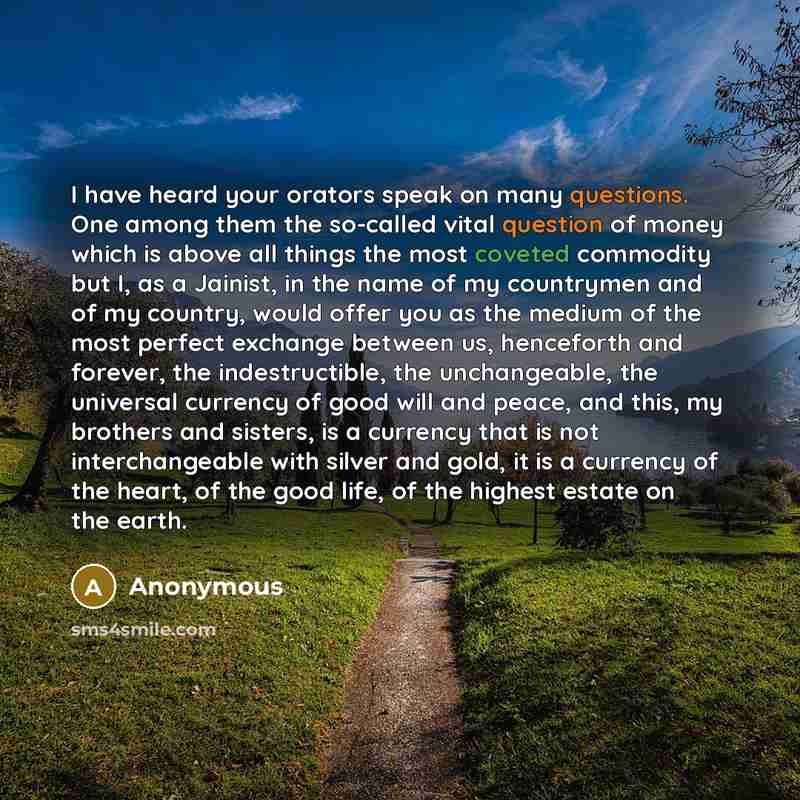 “I have heard your orators speak on many questions. One among them the so-called vital question of money which is above all things the most coveted commodity but I, as a Jainist, in the name of my countrymen and of my country, would offer you as the medium of the most perfect exchange between us…” quote by Anonymous