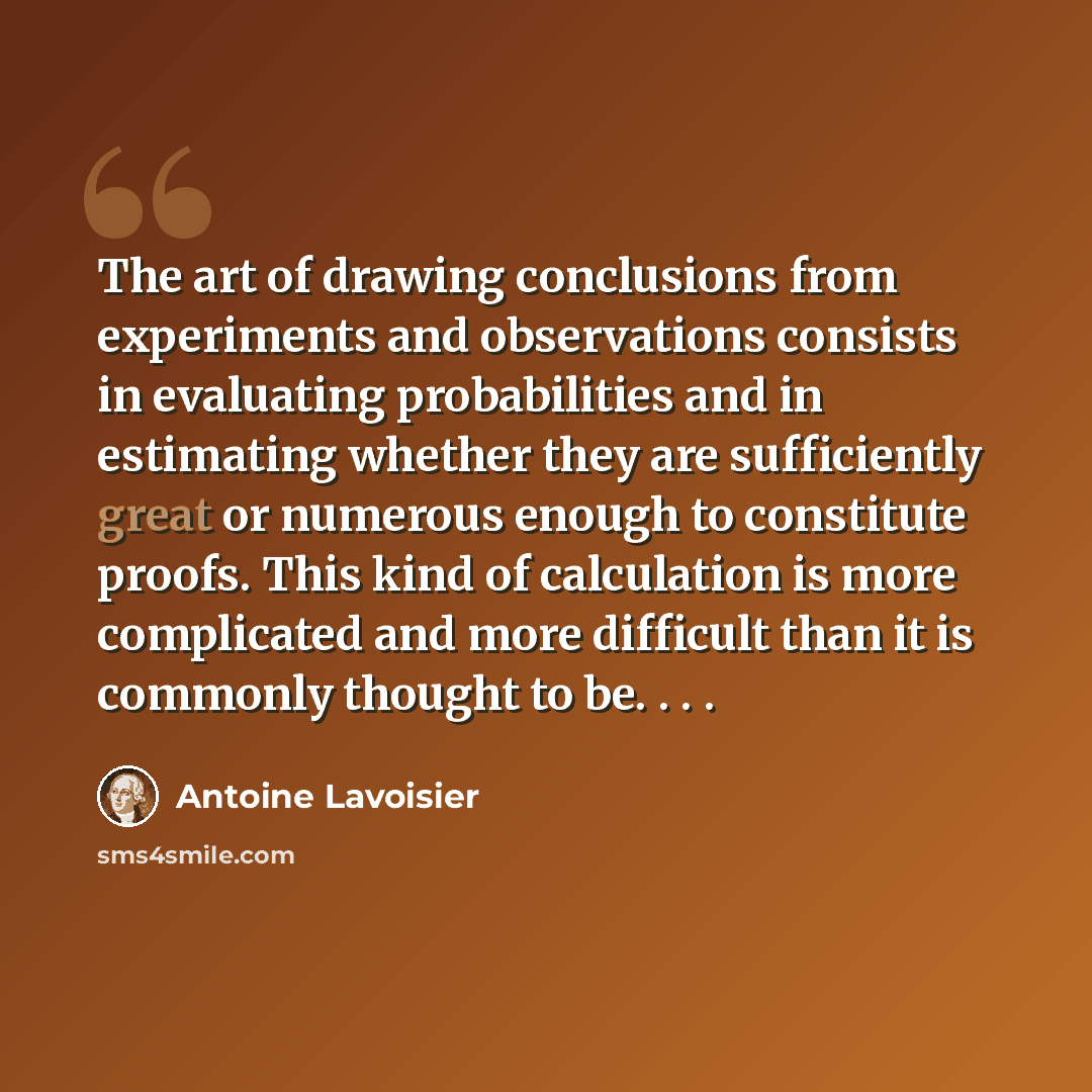 “The art of drawing conclusions from experiments and observations consists in evaluating probabilities and in estimating whether they are sufficiently great or numerous enough to constitute proofs. This kind of calculation is more complicated and more difficult than it is commonly thought to be…” quote by Antoine Lavoisier