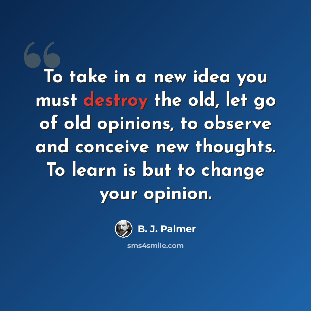 “To take in a new idea you must destroy the old, let go of old opinions, to observe and conceive new thoughts. To learn is but to change your opinion.” quote by B. J. Palmer