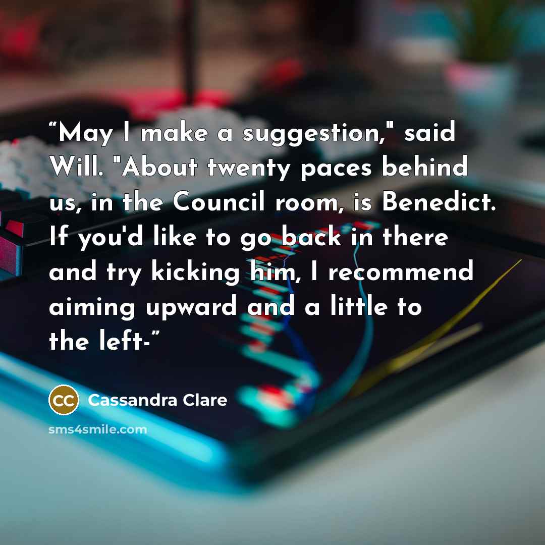 “May I make a suggestion," said Will. "About twenty paces behind us, in the Council room, is Benedict. If you'd like to go back in there and try kicking him, I recommend aiming upward and a little to the left-” quote by Cassandra Clare