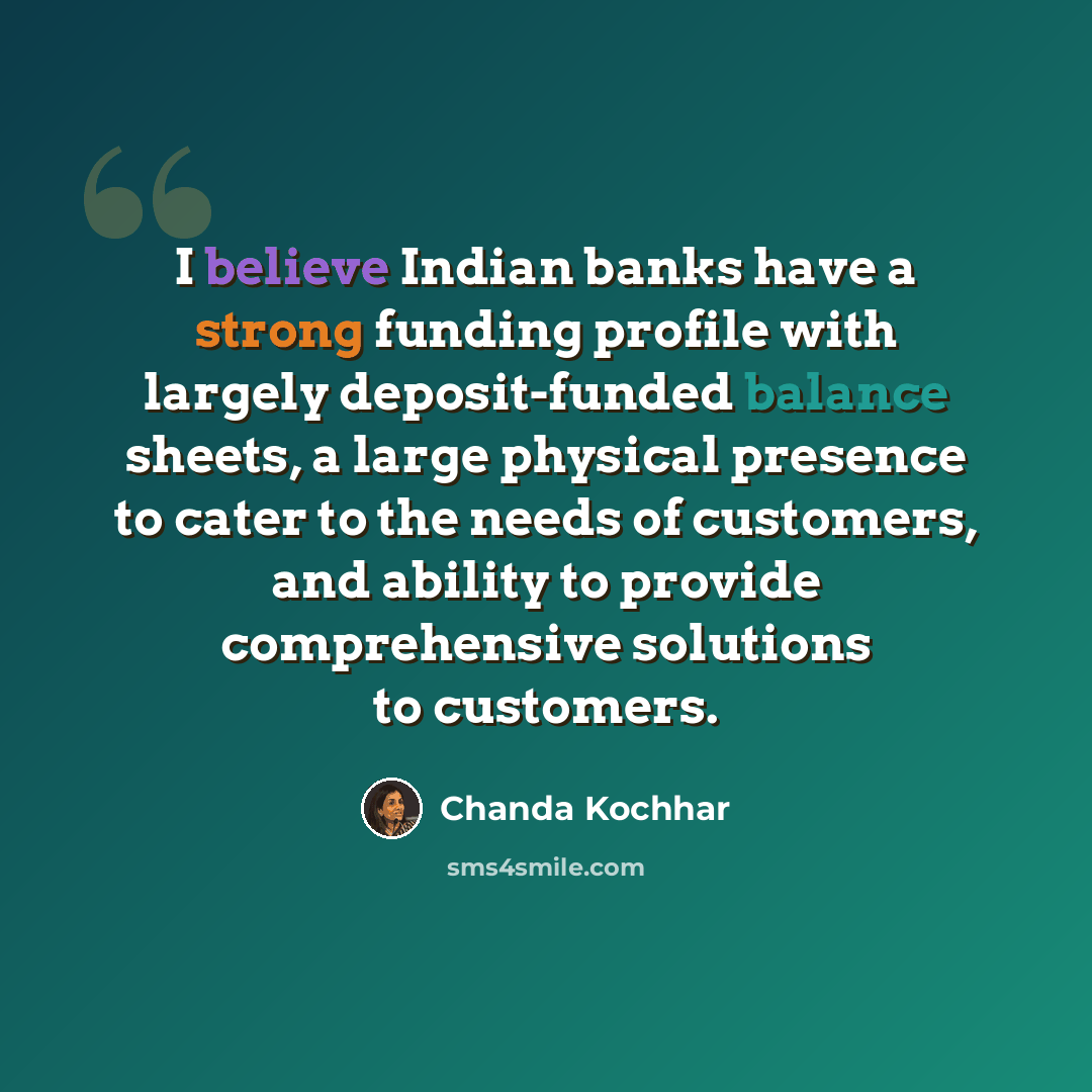 “I believe Indian banks have a strong funding profile with largely deposit-funded balance sheets, a large physical presence to cater to the needs of customers, and ability to provide comprehensive solutions to customers.” quote by Chanda Kochhar