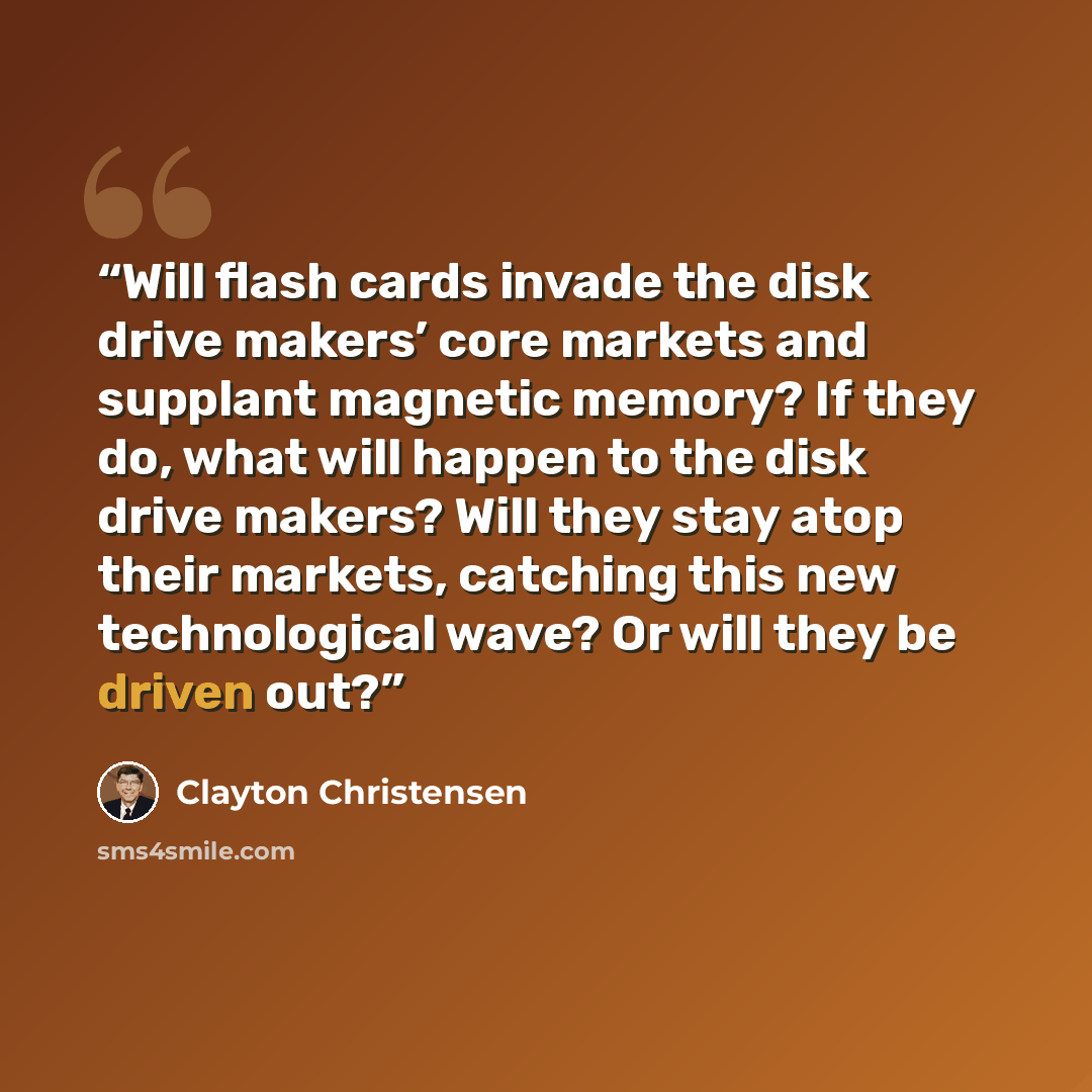 “Will flash cards invade the disk drive makers’ core markets and supplant magnetic memory? If they do, what will happen to the disk drive makers? Will they stay atop their markets, catching this new technological wave? Or will they be driven out?” quote by Clayton Christensen