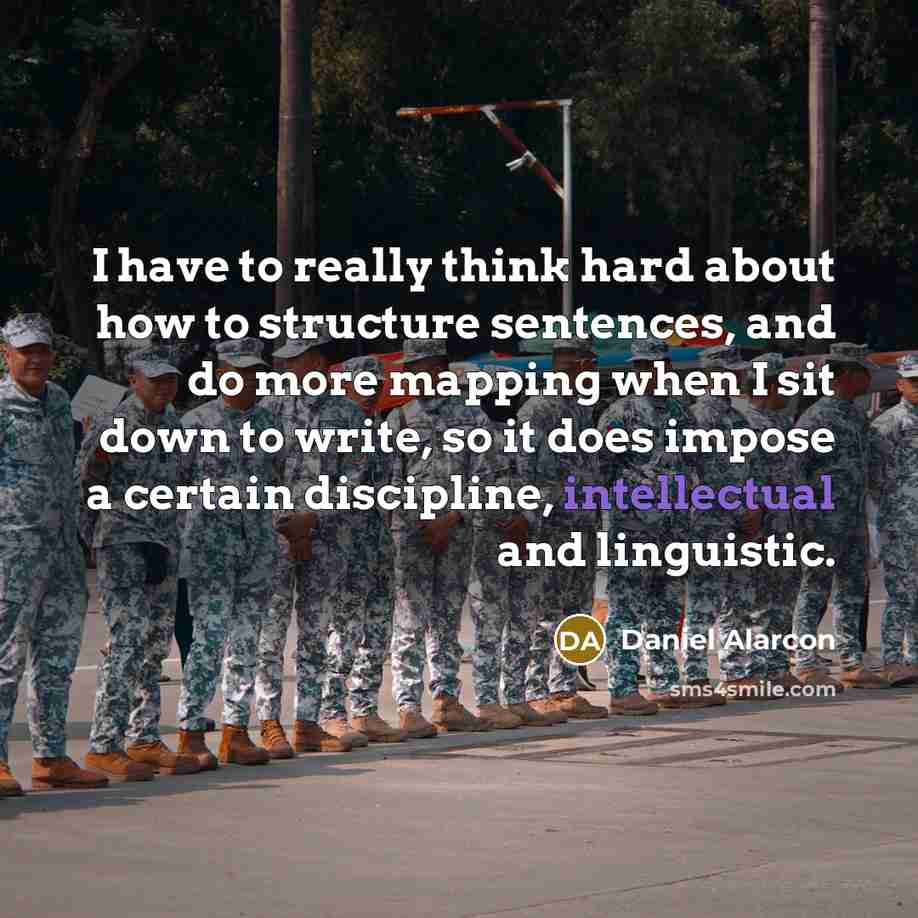 “I have to really think hard about how to structure sentences, and do more mapping when I sit down to write, so it does impose a certain discipline, intellectual and linguistic.” quote by Daniel Alarcon