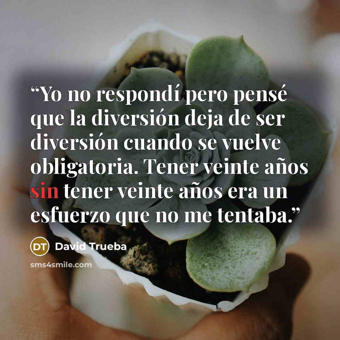 “Yo no respondí pero pensé que la diversión deja de ser diversión cuando se vuelve obligatoria. Tener veinte años sin tener veinte años era un esfuerzo que no me tentaba.” quote by David Trueba