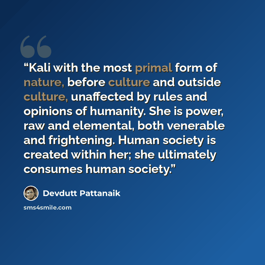 “Kali with the most primal form of nature, before culture and outside culture, unaffected by rules and opinions of humanity. She is power, raw and elemental, both venerable and frightening. Human society is created within her; she ultimately consumes human society.” quote by Devdutt Pattanaik