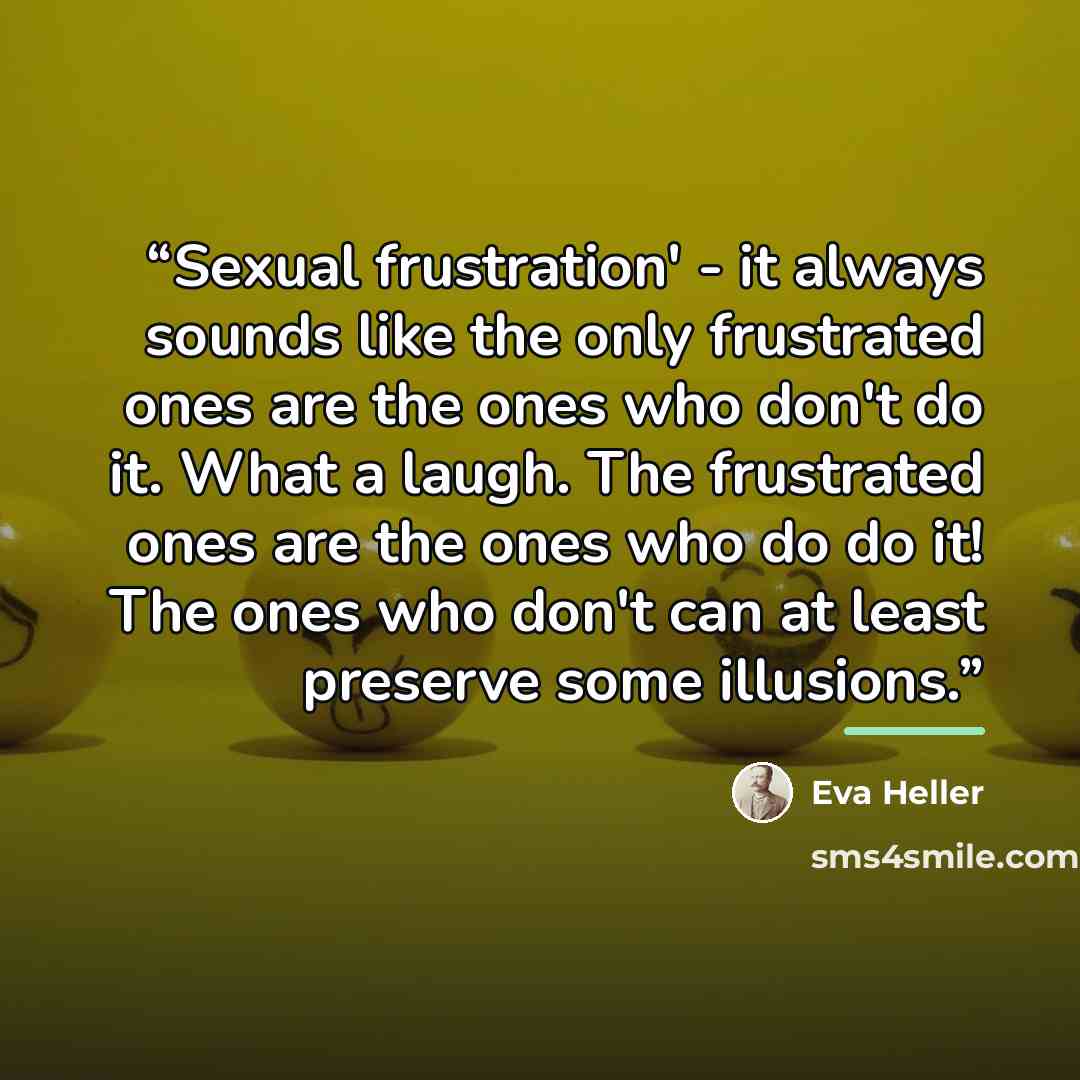 “Sexual frustration' - it always sounds like the only frustrated ones are the ones who don't do it. What a laugh. The frustrated ones are the ones who do do it! The ones who don't can at least preserve some illusions.” quote by Eva Heller