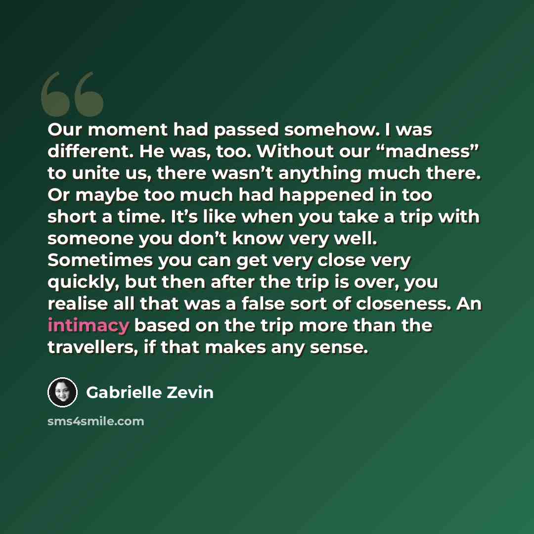 “Our moment had passed somehow. I was different. He was, too. Without our “madness” to unite us, there wasn’t anything much there. Or maybe too much had happened in too short a time. It’s like when you take a trip with someone you don’t know very well. Sometimes you can get very close very quickly…” quote by Gabrielle Zevin