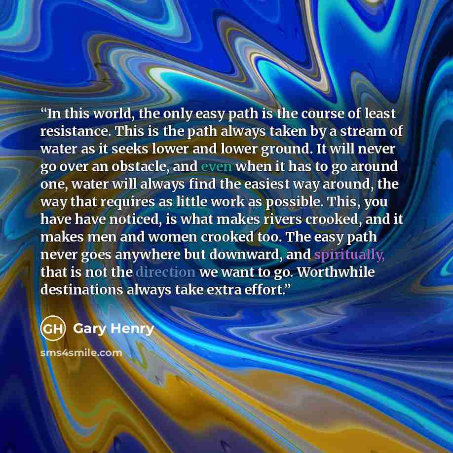 “In this world, the only easy path is the course of least resistance. This is the path always taken by a stream of water as it seeks lower and lower ground. It will never go over an obstacle, and even when it has to go around one, water will always find the easiest way around, the way that requires…” quote by Gary Henry