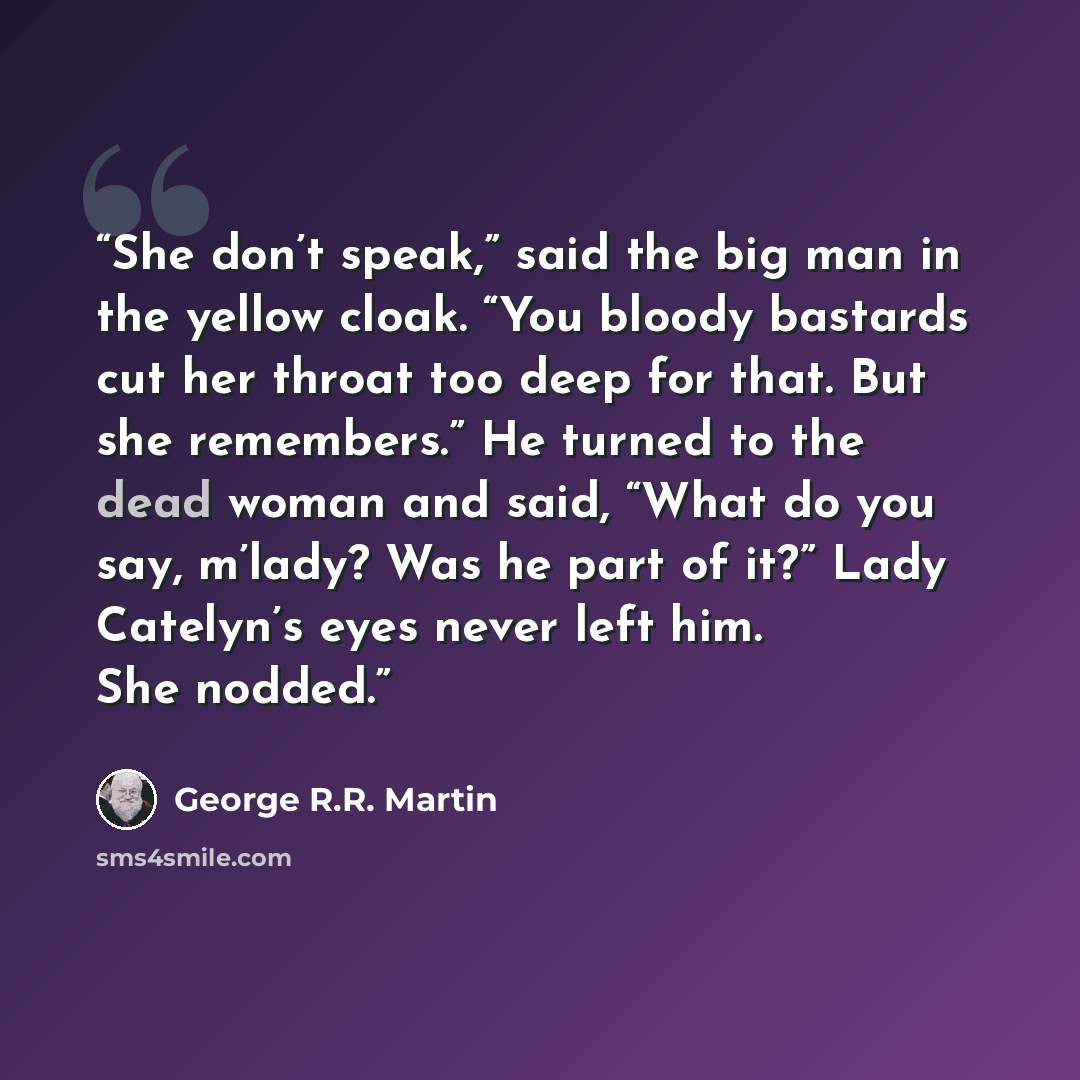 “She don’t speak,” said the big man in the yellow cloak. “You bloody bastards cut her throat too deep for that. But she remembers.” He turned to the dead woman and said, “What do you say, m’lady? Was he part of it?” Lady Catelyn’s eyes never left him. She nodded.” quote by George R.R. Martin
