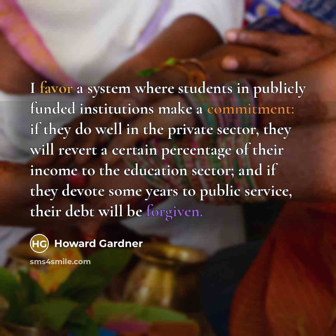 “I favor a system where students in publicly funded institutions make a commitment: if they do well in the private sector, they will revert a certain percentage of their income to the education sector; and if they devote some years to public service, their debt will be forgiven.” quote by Howard Gardner