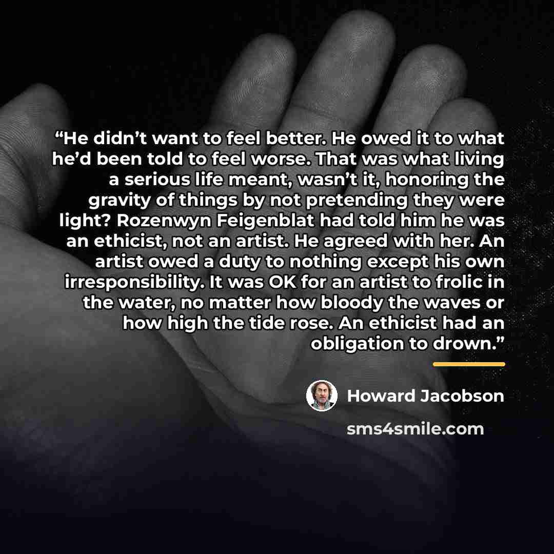 “He didn’t want to feel better. He owed it to what he’d been told to feel worse. That was what living a serious life meant, wasn’t it, honoring the gravity of things by not pretending they were light? Rozenwyn Feigenblat had told him he was an ethicist, not an artist. He agreed with her. An artist…” quote by Howard Jacobson