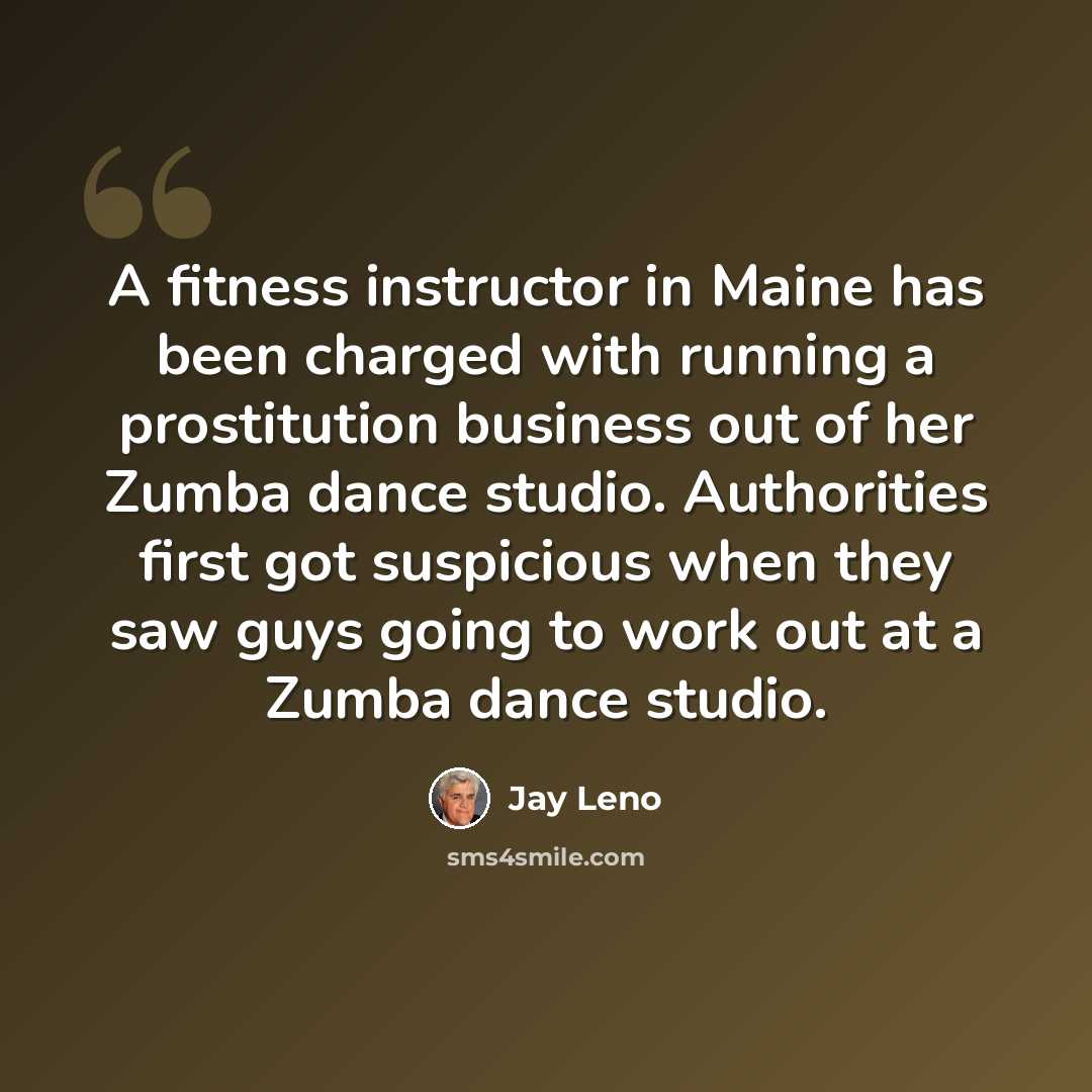 “A fitness instructor in Maine has been charged with running a prostitution business out of her Zumba dance studio. Authorities first got suspicious when they saw guys going to work out at a Zumba dance studio.” quote by Jay Leno