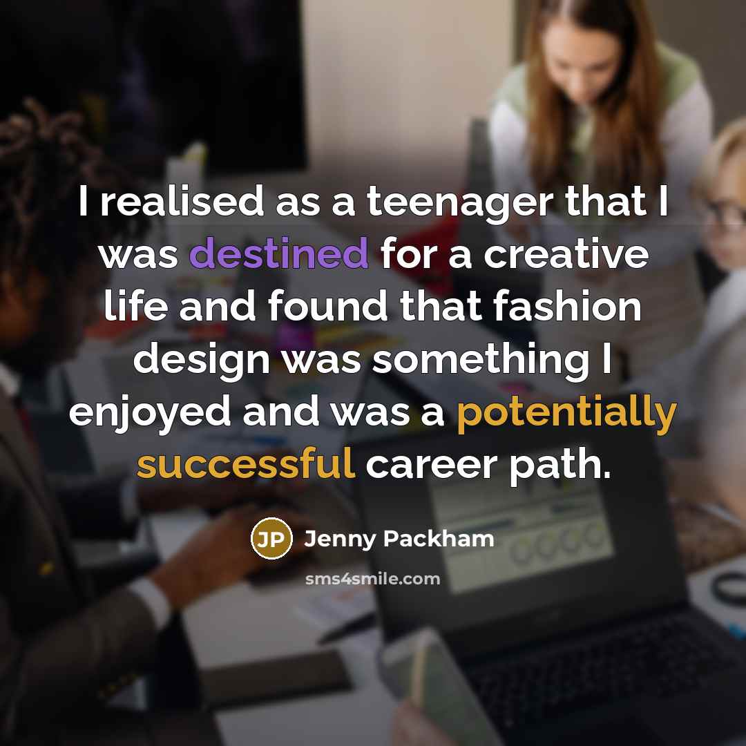 “I realised as a teenager that I was destined for a creative life and found that fashion design was something I enjoyed and was a potentially successful career path.” quote by Jenny Packham