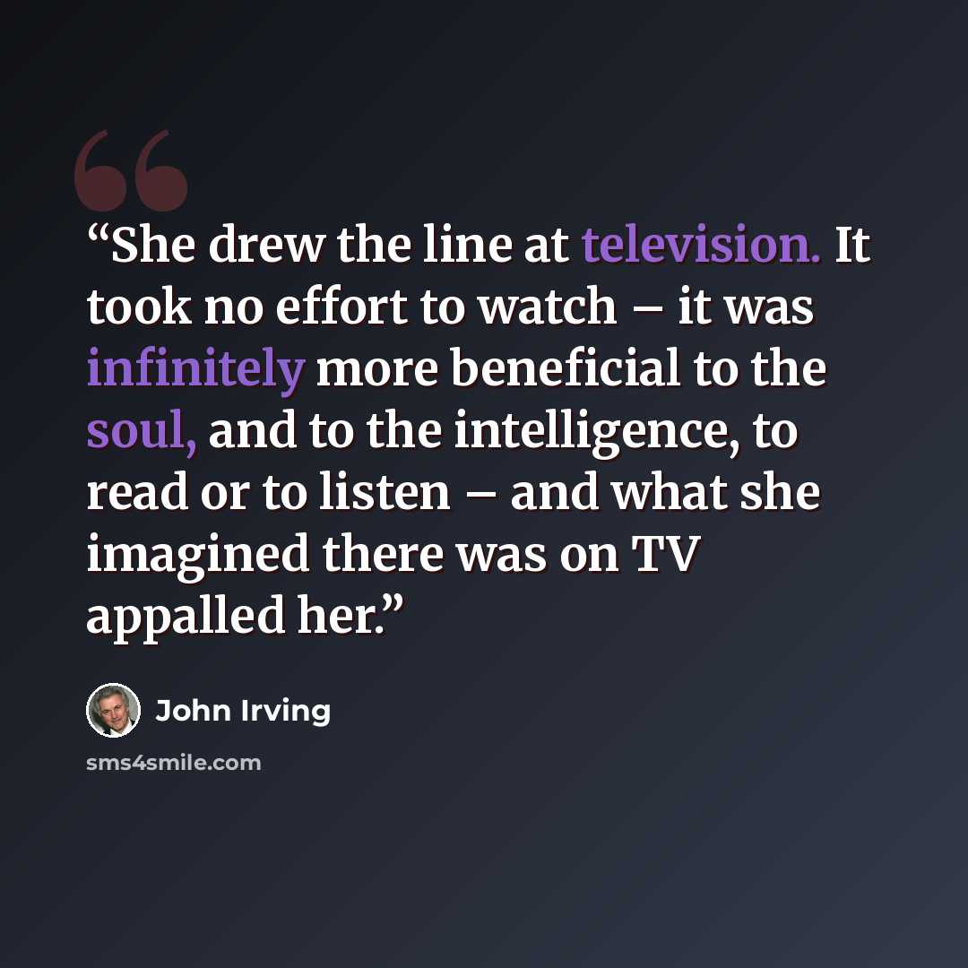 “She drew the line at television. It took no effort to watch – it was infinitely more beneficial to the soul, and to the intelligence, to read or to listen – and what she imagined there was on TV appalled her.” quote by John Irving