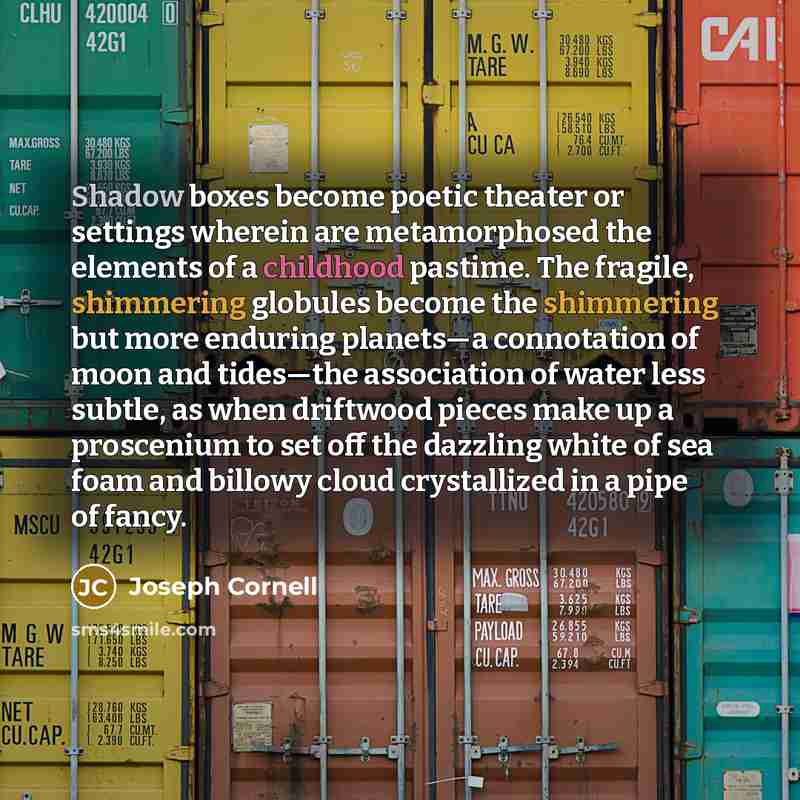 “Shadow boxes become poetic theater or settings wherein are metamorphosed the elements of a childhood pastime. The fragile, shimmering globules become the shimmering but more enduring planets—a connotation of moon and tides—the association of water less subtle, as when driftwood pieces make up a…” quote by Joseph Cornell