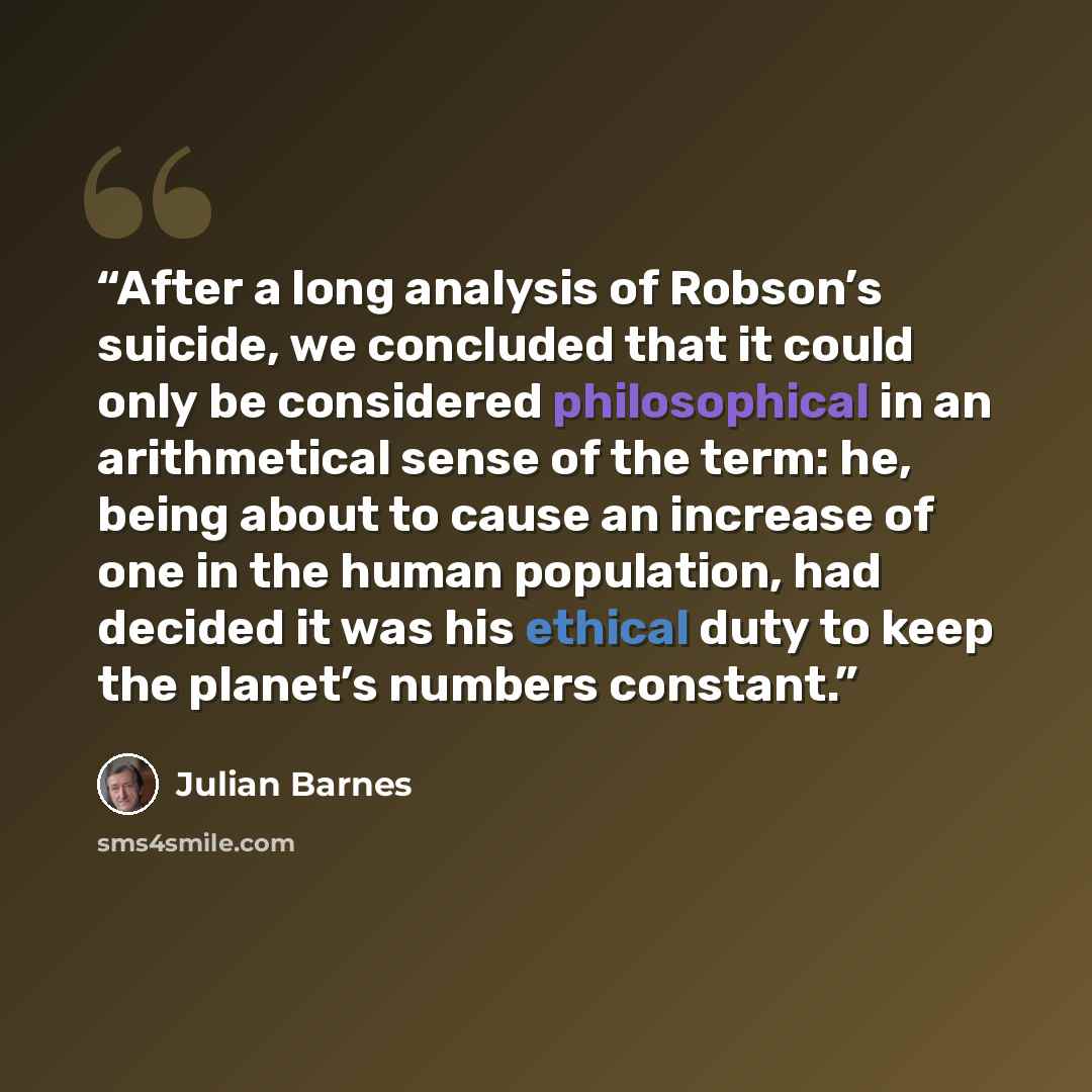 “After a long analysis of Robson’s suicide, we concluded that it could only be considered philosophical in an arithmetical sense of the term: he, being about to cause an increase of one in the human population, had decided it was his ethical duty to keep the planet’s numbers constant.” quote by Julian Barnes