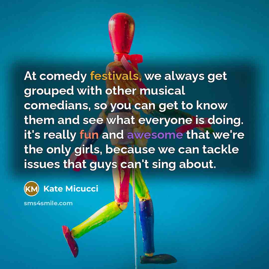 “At comedy festivals, we always get grouped with other musical comedians, so you can get to know them and see what everyone is doing. it's really fun and awesome that we're the only girls, because we can tackle issues that guys can't sing about.” quote by Kate Micucci