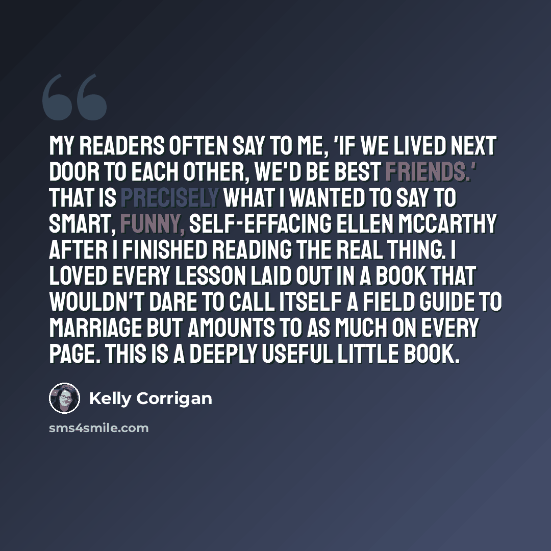 “My readers often say to me, 'If we lived next door to each other, we'd be best friends.' That is precisely what I wanted to say to smart, funny, self-effacing Ellen McCarthy after I finished reading The Real Thing. I loved every lesson laid out in a book that wouldn't dare to call itself a field…” quote by Kelly Corrigan