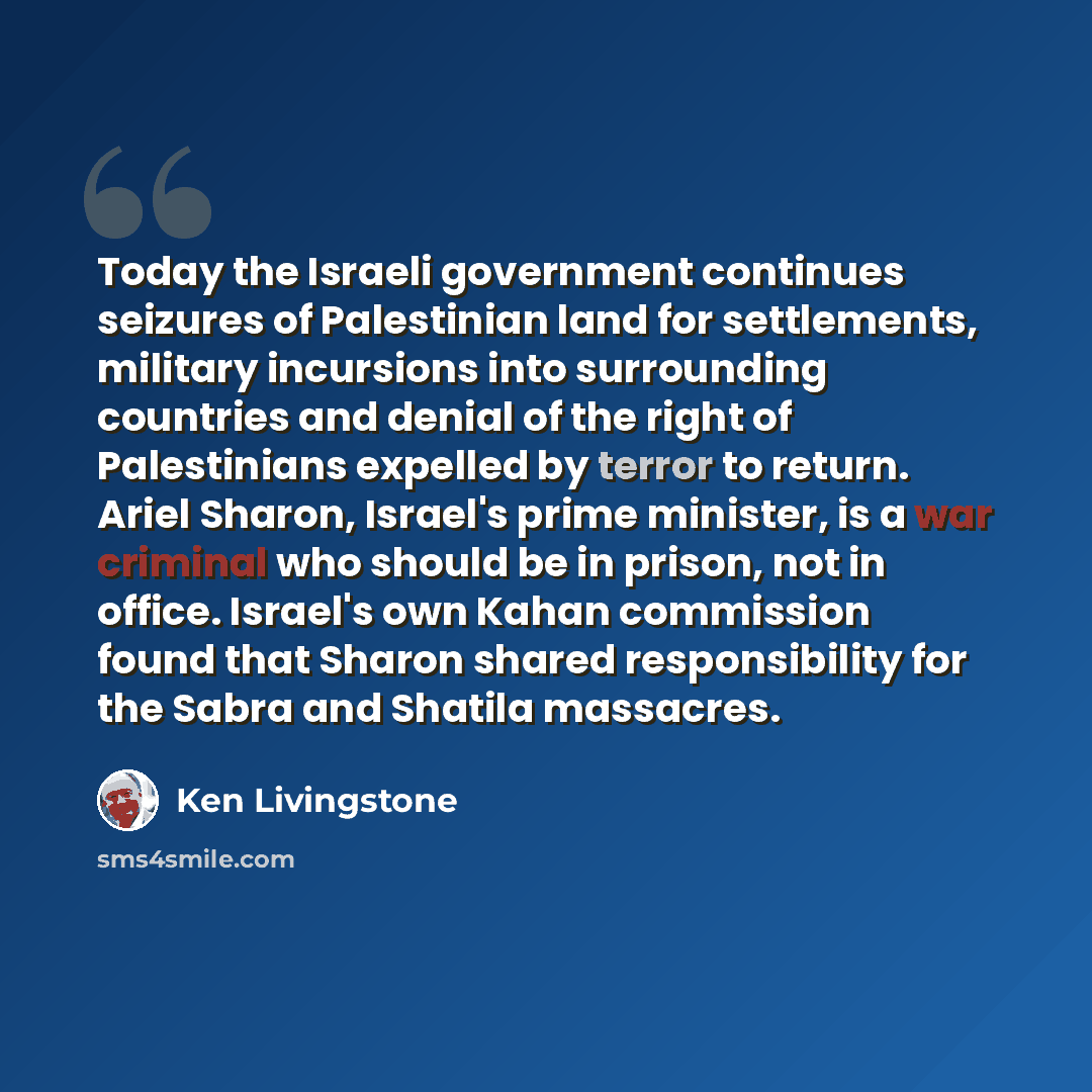 “Today the Israeli government continues seizures of Palestinian land for settlements, military incursions into surrounding countries and denial of the right of Palestinians expelled by terror to return. Ariel Sharon, Israel's prime minister, is a war criminal who should be in prison, not in office…” quote by Ken Livingstone