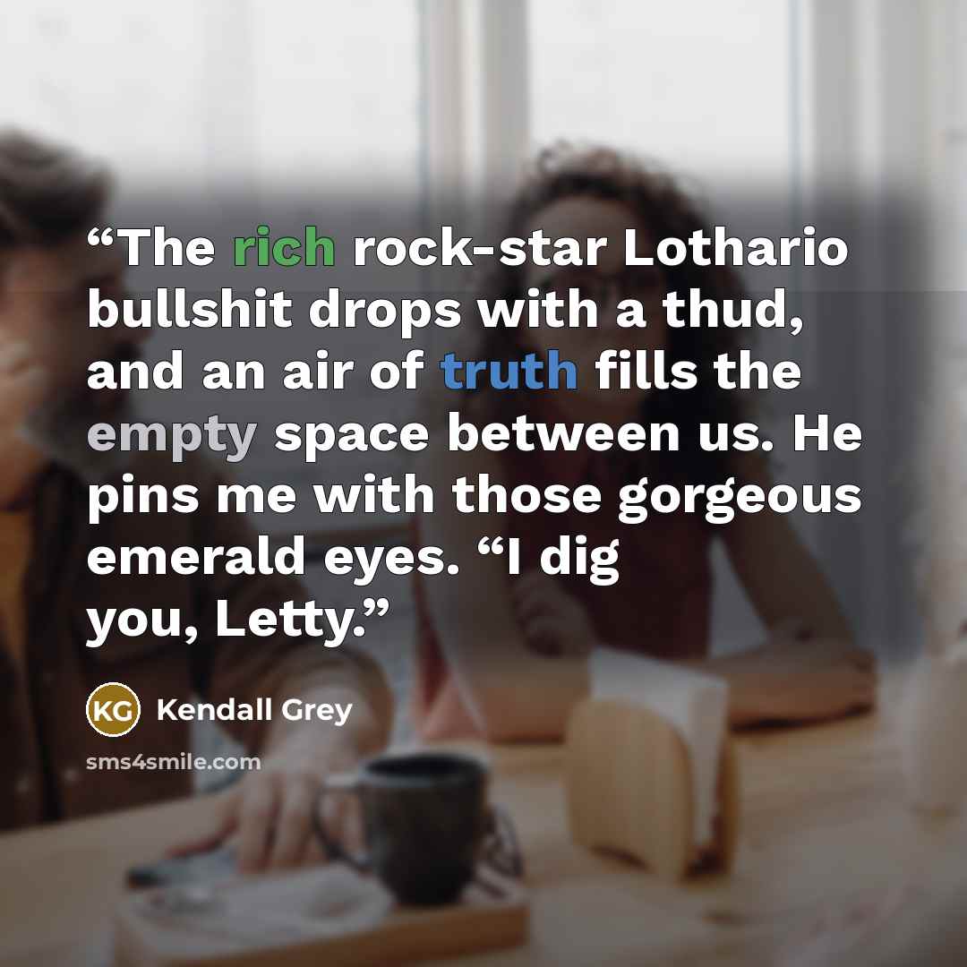 “The rich rock-star Lothario bullshit drops with a thud, and an air of truth fills the empty space between us. He pins me with those gorgeous emerald eyes. “I dig you, Letty.” quote by Kendall Grey